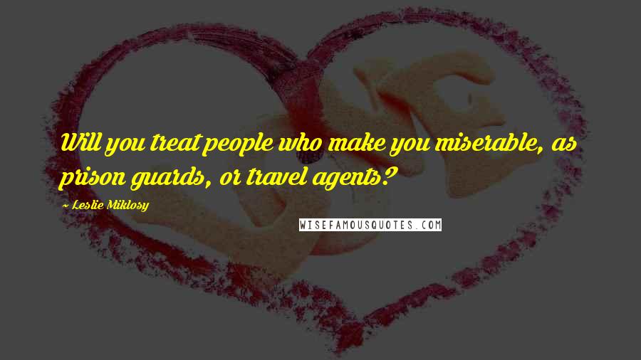 Leslie Miklosy Quotes: Will you treat people who make you miserable, as prison guards, or travel agents?