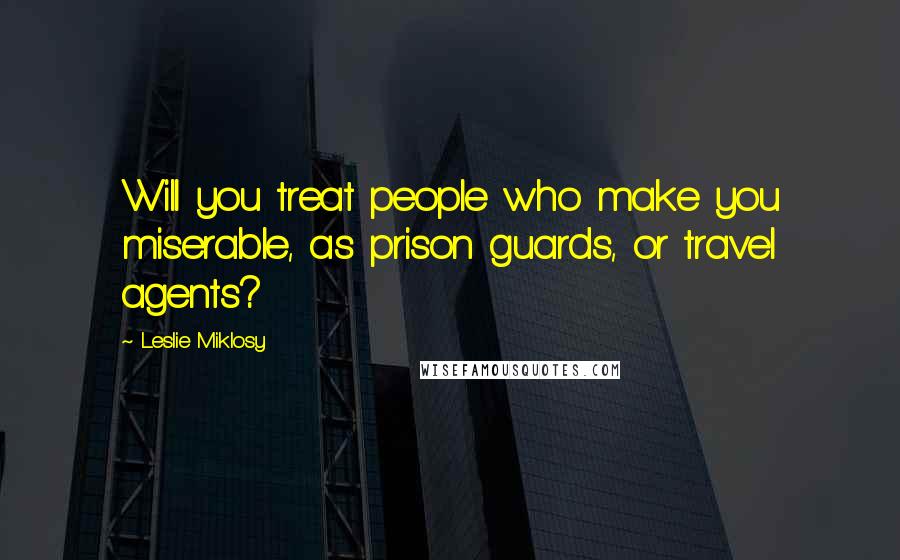 Leslie Miklosy Quotes: Will you treat people who make you miserable, as prison guards, or travel agents?