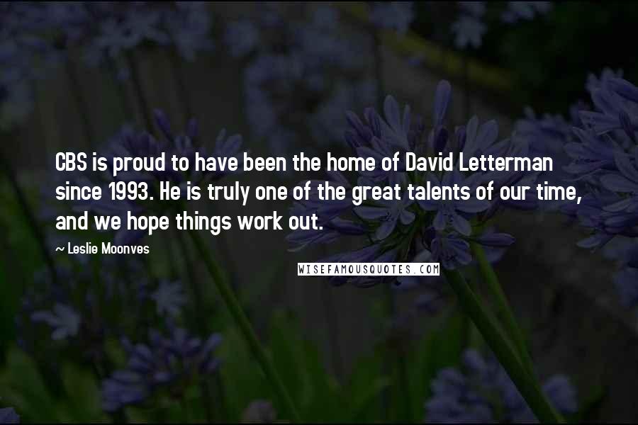 Leslie Moonves Quotes: CBS is proud to have been the home of David Letterman since 1993. He is truly one of the great talents of our time, and we hope things work out.