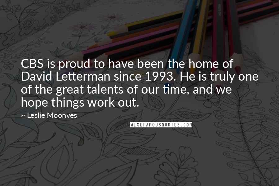 Leslie Moonves Quotes: CBS is proud to have been the home of David Letterman since 1993. He is truly one of the great talents of our time, and we hope things work out.