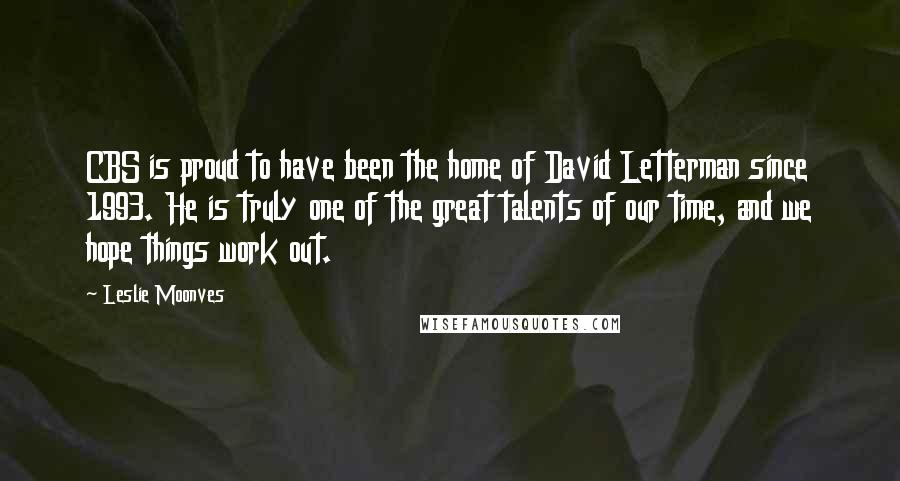 Leslie Moonves Quotes: CBS is proud to have been the home of David Letterman since 1993. He is truly one of the great talents of our time, and we hope things work out.