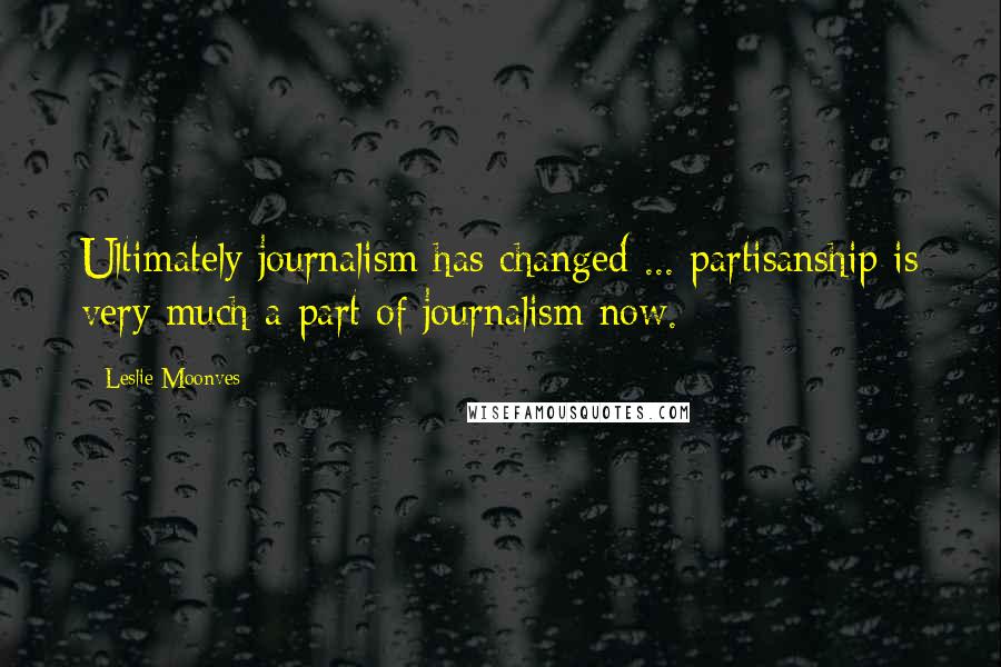 Leslie Moonves Quotes: Ultimately journalism has changed ... partisanship is very much a part of journalism now.