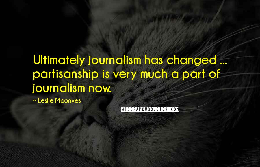 Leslie Moonves Quotes: Ultimately journalism has changed ... partisanship is very much a part of journalism now.