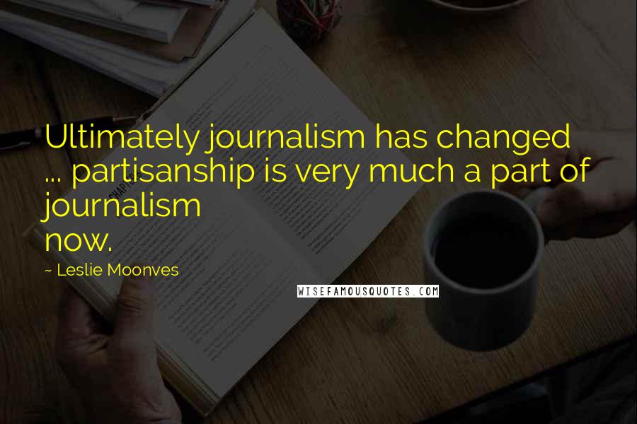 Leslie Moonves Quotes: Ultimately journalism has changed ... partisanship is very much a part of journalism now.