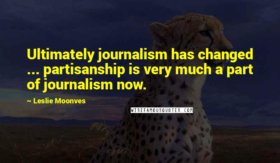 Leslie Moonves Quotes: Ultimately journalism has changed ... partisanship is very much a part of journalism now.