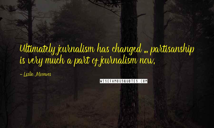 Leslie Moonves Quotes: Ultimately journalism has changed ... partisanship is very much a part of journalism now.