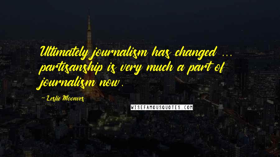 Leslie Moonves Quotes: Ultimately journalism has changed ... partisanship is very much a part of journalism now.