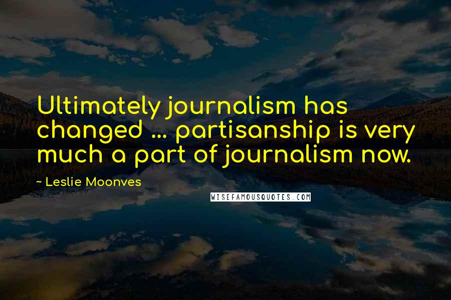 Leslie Moonves Quotes: Ultimately journalism has changed ... partisanship is very much a part of journalism now.