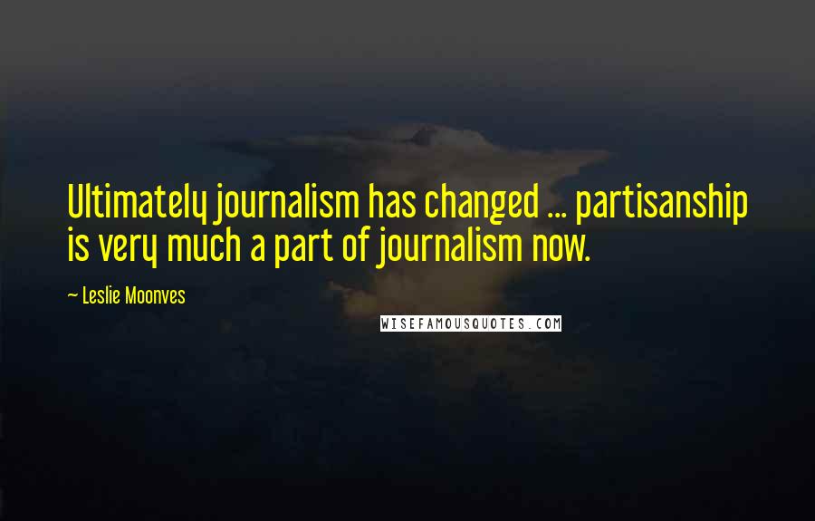 Leslie Moonves Quotes: Ultimately journalism has changed ... partisanship is very much a part of journalism now.