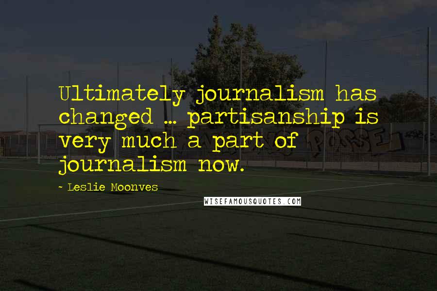 Leslie Moonves Quotes: Ultimately journalism has changed ... partisanship is very much a part of journalism now.