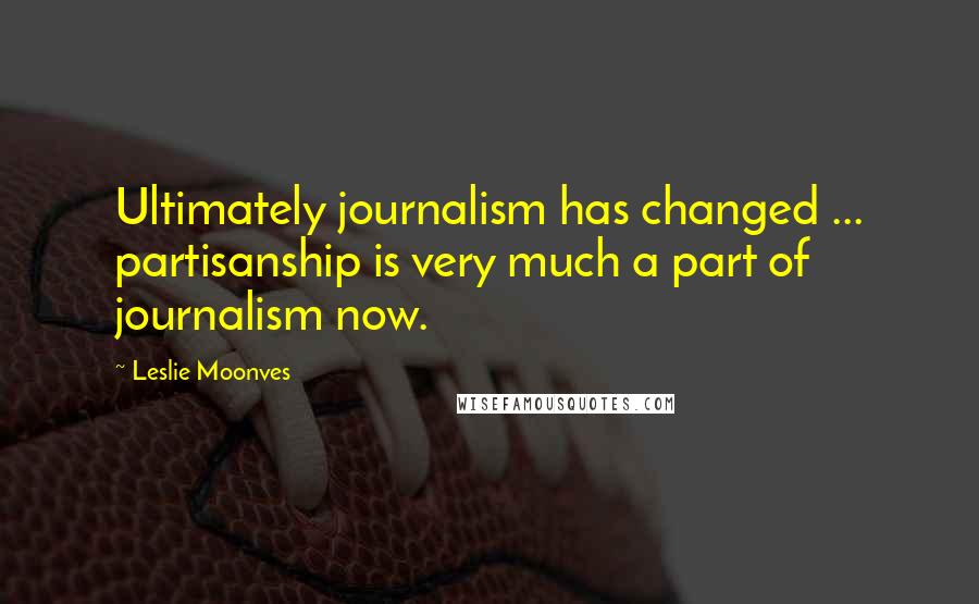 Leslie Moonves Quotes: Ultimately journalism has changed ... partisanship is very much a part of journalism now.