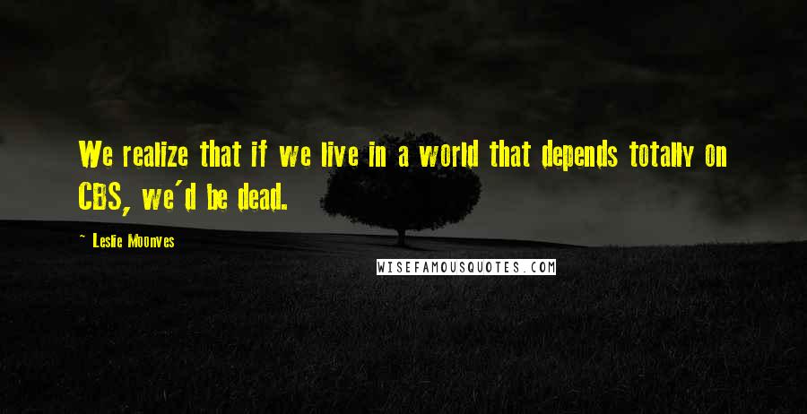 Leslie Moonves Quotes: We realize that if we live in a world that depends totally on CBS, we'd be dead.