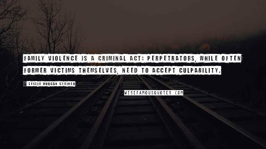 Leslie Morgan Steiner Quotes: Family violence is a criminal act; perpetrators, while often former victims themselves, need to accept culpability.