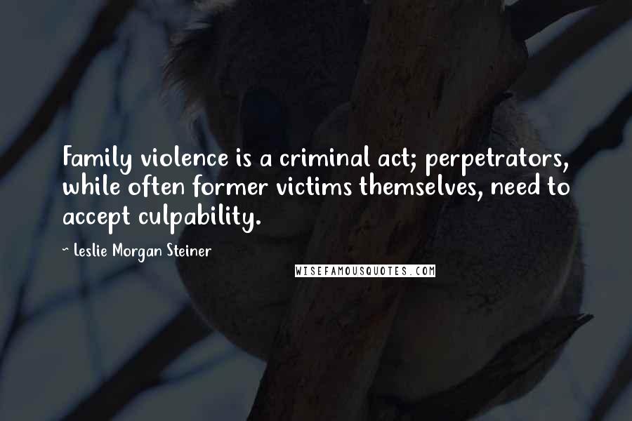 Leslie Morgan Steiner Quotes: Family violence is a criminal act; perpetrators, while often former victims themselves, need to accept culpability.