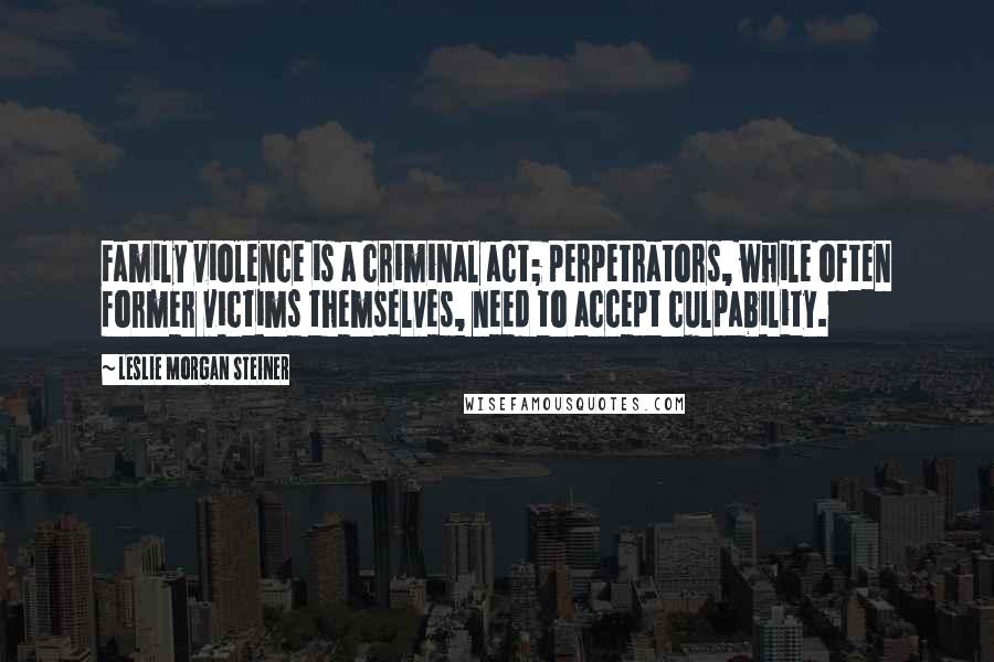 Leslie Morgan Steiner Quotes: Family violence is a criminal act; perpetrators, while often former victims themselves, need to accept culpability.