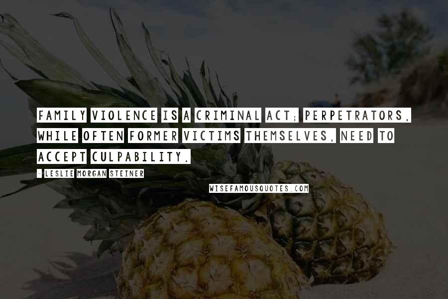 Leslie Morgan Steiner Quotes: Family violence is a criminal act; perpetrators, while often former victims themselves, need to accept culpability.