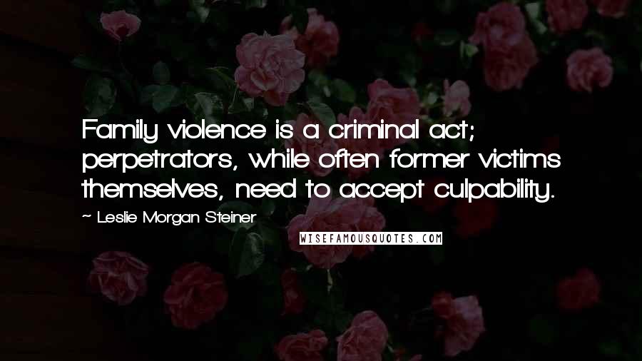 Leslie Morgan Steiner Quotes: Family violence is a criminal act; perpetrators, while often former victims themselves, need to accept culpability.