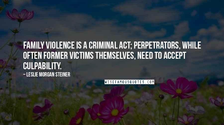 Leslie Morgan Steiner Quotes: Family violence is a criminal act; perpetrators, while often former victims themselves, need to accept culpability.