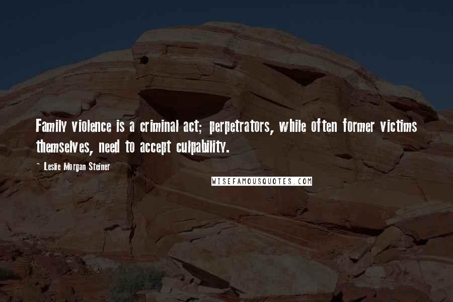 Leslie Morgan Steiner Quotes: Family violence is a criminal act; perpetrators, while often former victims themselves, need to accept culpability.