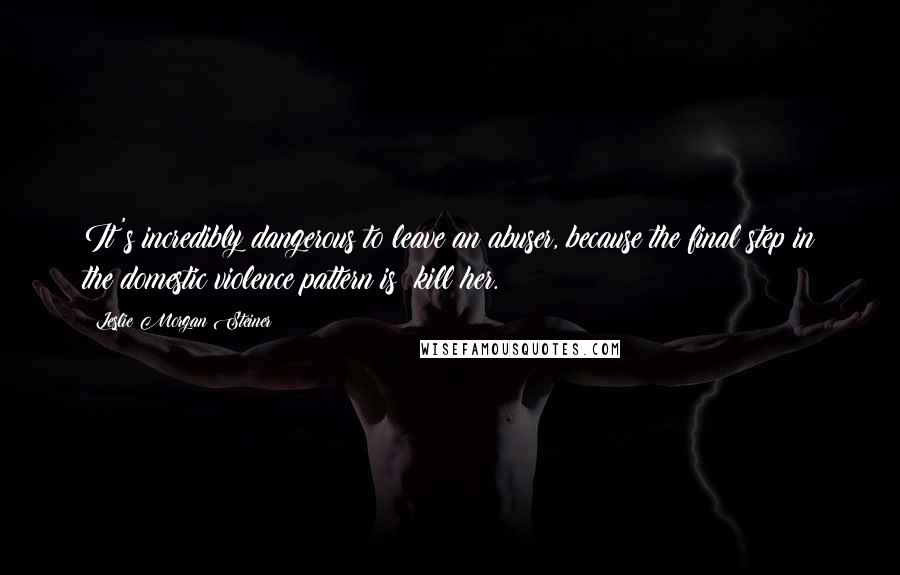 Leslie Morgan Steiner Quotes: It's incredibly dangerous to leave an abuser, because the final step in the domestic violence pattern is: kill her.