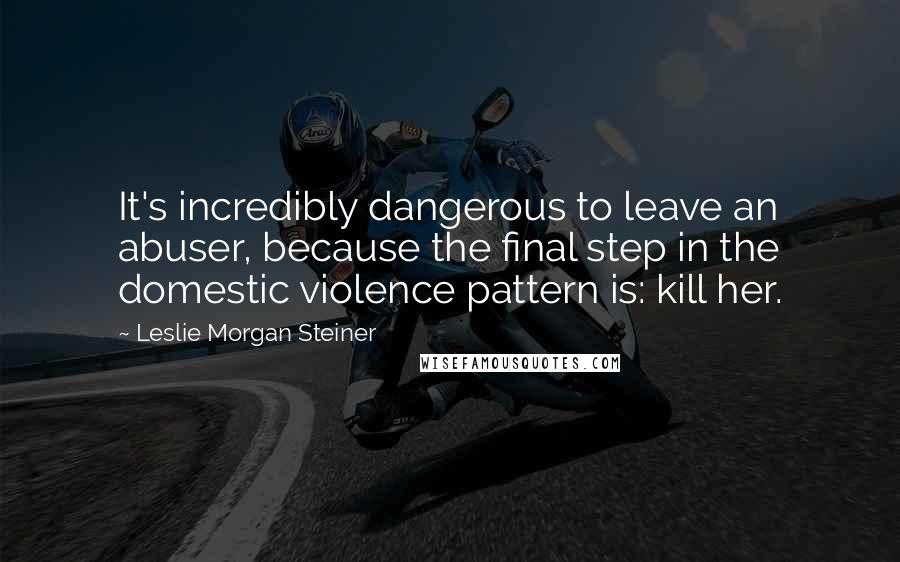 Leslie Morgan Steiner Quotes: It's incredibly dangerous to leave an abuser, because the final step in the domestic violence pattern is: kill her.