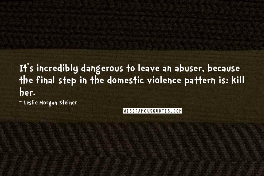 Leslie Morgan Steiner Quotes: It's incredibly dangerous to leave an abuser, because the final step in the domestic violence pattern is: kill her.