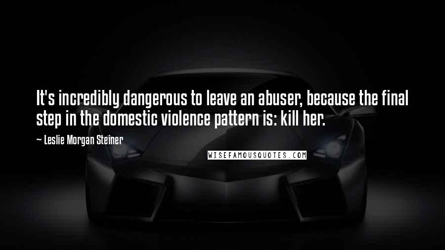 Leslie Morgan Steiner Quotes: It's incredibly dangerous to leave an abuser, because the final step in the domestic violence pattern is: kill her.