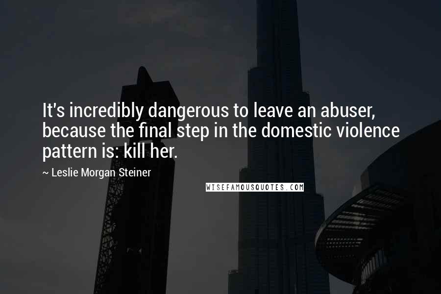 Leslie Morgan Steiner Quotes: It's incredibly dangerous to leave an abuser, because the final step in the domestic violence pattern is: kill her.