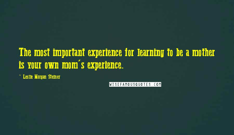 Leslie Morgan Steiner Quotes: The most important experience for learning to be a mother is your own mom's experience.