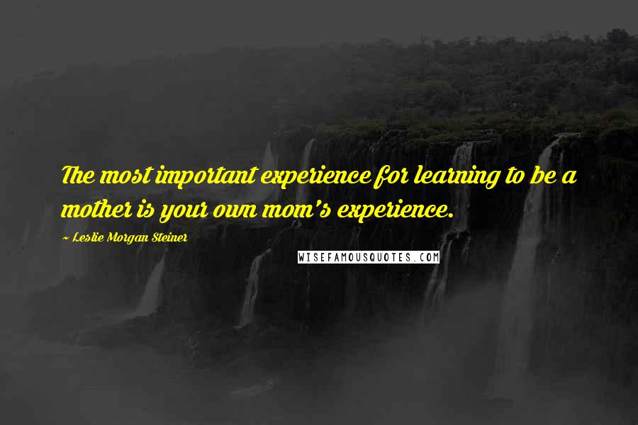 Leslie Morgan Steiner Quotes: The most important experience for learning to be a mother is your own mom's experience.