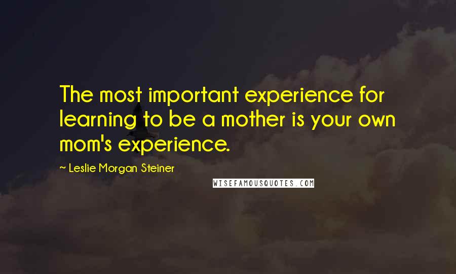 Leslie Morgan Steiner Quotes: The most important experience for learning to be a mother is your own mom's experience.