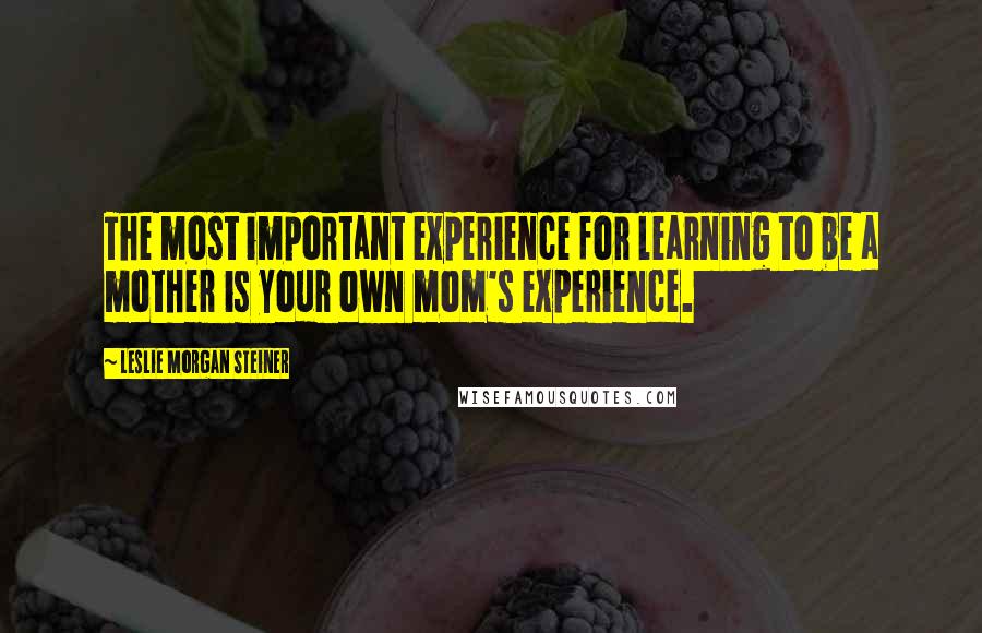 Leslie Morgan Steiner Quotes: The most important experience for learning to be a mother is your own mom's experience.