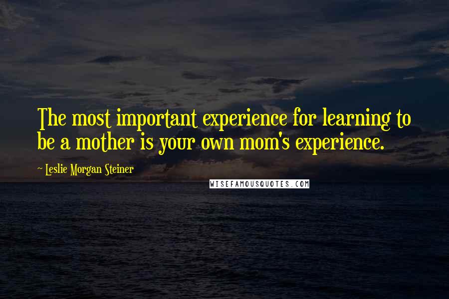 Leslie Morgan Steiner Quotes: The most important experience for learning to be a mother is your own mom's experience.