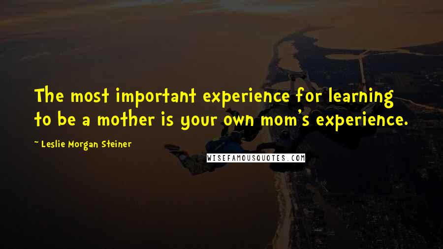 Leslie Morgan Steiner Quotes: The most important experience for learning to be a mother is your own mom's experience.