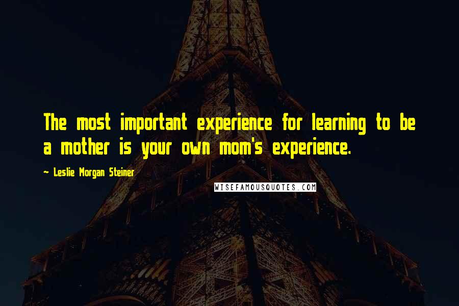 Leslie Morgan Steiner Quotes: The most important experience for learning to be a mother is your own mom's experience.