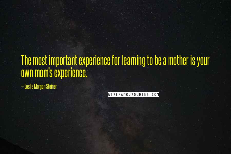 Leslie Morgan Steiner Quotes: The most important experience for learning to be a mother is your own mom's experience.