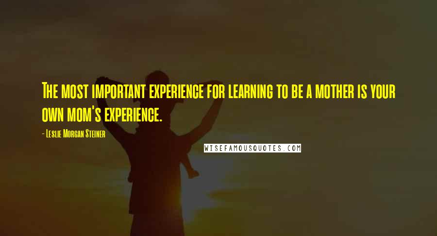 Leslie Morgan Steiner Quotes: The most important experience for learning to be a mother is your own mom's experience.