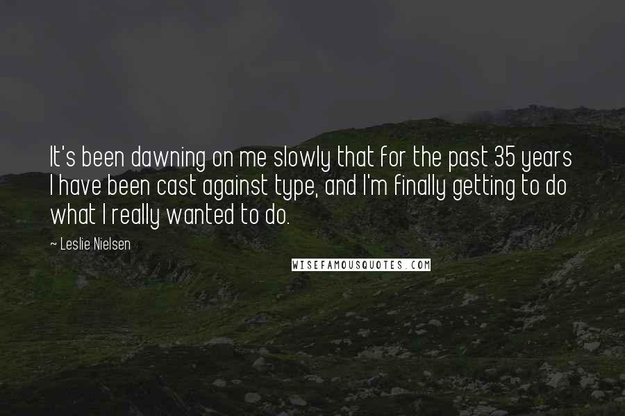 Leslie Nielsen Quotes: It's been dawning on me slowly that for the past 35 years I have been cast against type, and I'm finally getting to do what I really wanted to do.