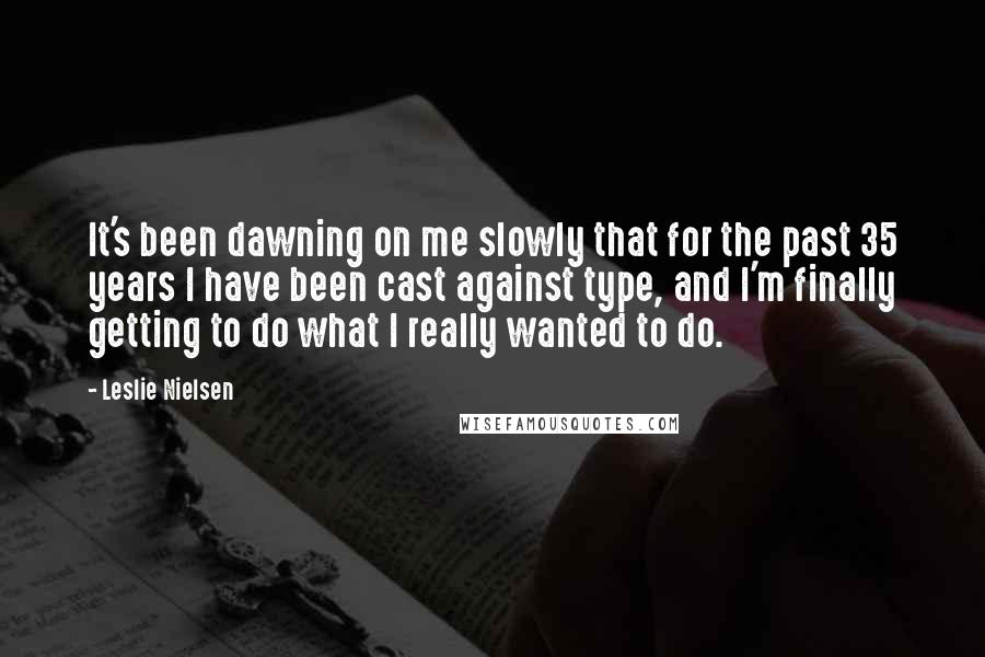 Leslie Nielsen Quotes: It's been dawning on me slowly that for the past 35 years I have been cast against type, and I'm finally getting to do what I really wanted to do.