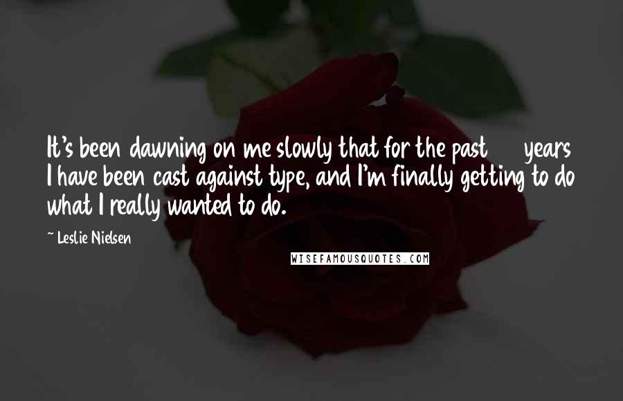 Leslie Nielsen Quotes: It's been dawning on me slowly that for the past 35 years I have been cast against type, and I'm finally getting to do what I really wanted to do.