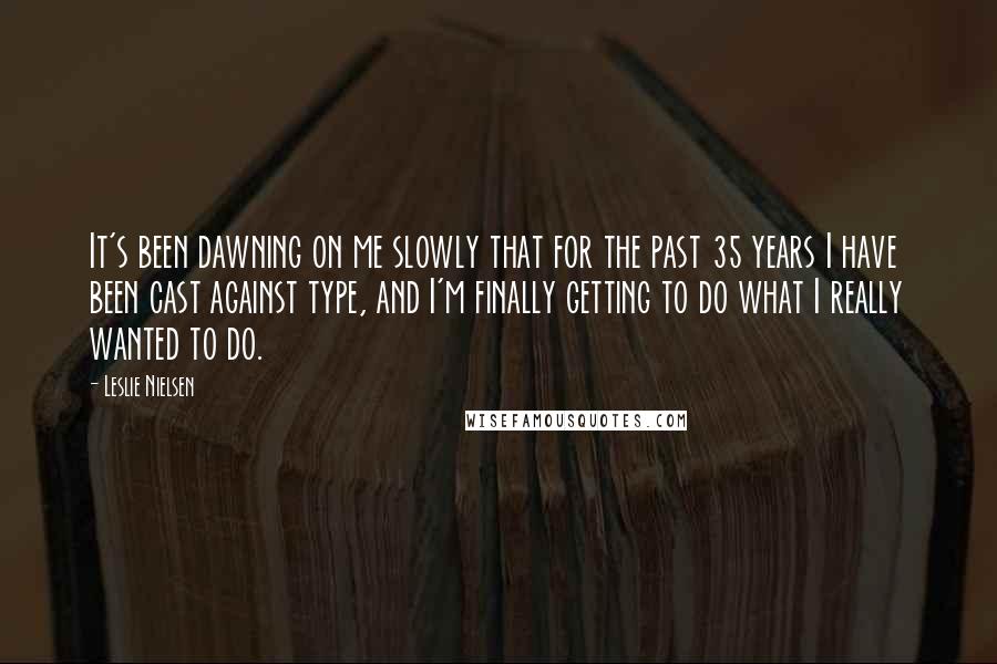 Leslie Nielsen Quotes: It's been dawning on me slowly that for the past 35 years I have been cast against type, and I'm finally getting to do what I really wanted to do.