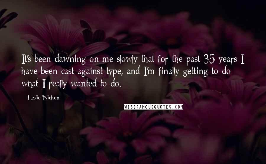 Leslie Nielsen Quotes: It's been dawning on me slowly that for the past 35 years I have been cast against type, and I'm finally getting to do what I really wanted to do.