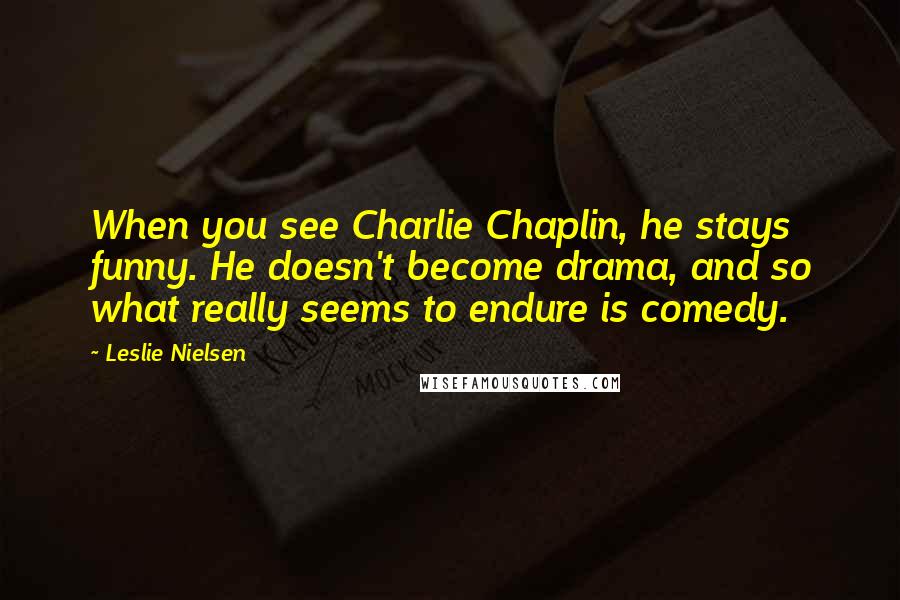 Leslie Nielsen Quotes: When you see Charlie Chaplin, he stays funny. He doesn't become drama, and so what really seems to endure is comedy.