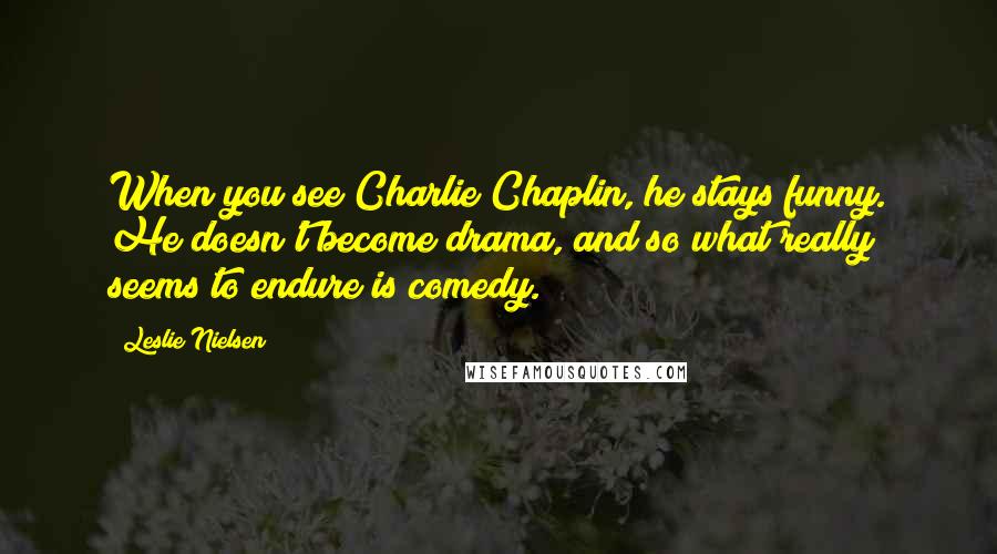 Leslie Nielsen Quotes: When you see Charlie Chaplin, he stays funny. He doesn't become drama, and so what really seems to endure is comedy.