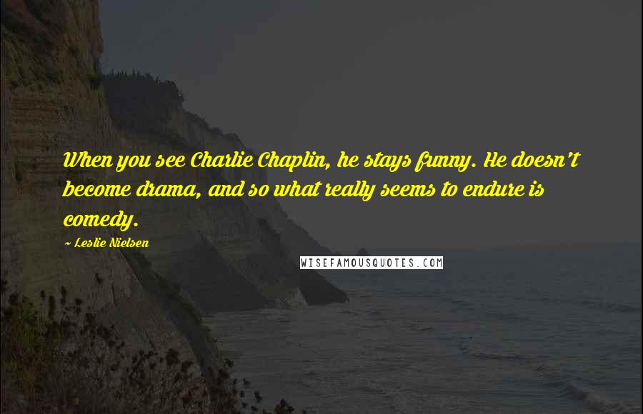 Leslie Nielsen Quotes: When you see Charlie Chaplin, he stays funny. He doesn't become drama, and so what really seems to endure is comedy.