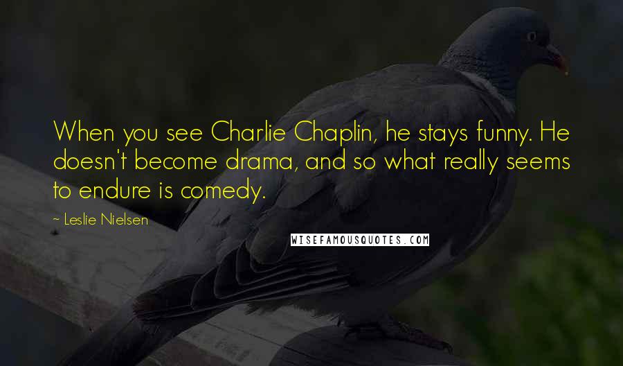 Leslie Nielsen Quotes: When you see Charlie Chaplin, he stays funny. He doesn't become drama, and so what really seems to endure is comedy.