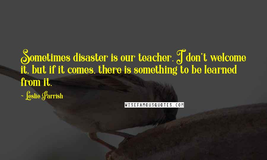 Leslie Parrish Quotes: Sometimes disaster is our teacher. I don't welcome it, but if it comes, there is something to be learned from it.