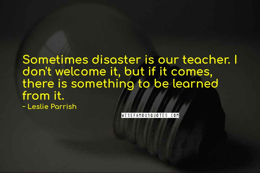 Leslie Parrish Quotes: Sometimes disaster is our teacher. I don't welcome it, but if it comes, there is something to be learned from it.