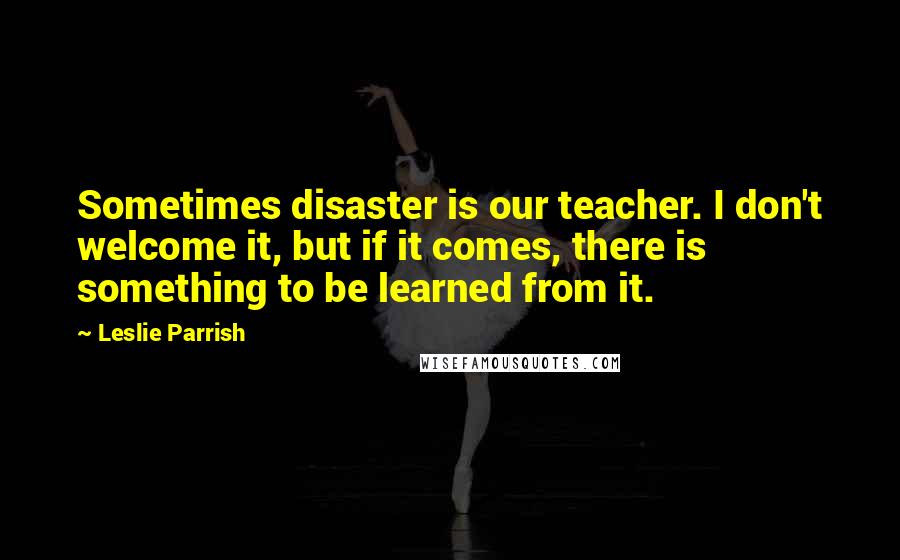 Leslie Parrish Quotes: Sometimes disaster is our teacher. I don't welcome it, but if it comes, there is something to be learned from it.