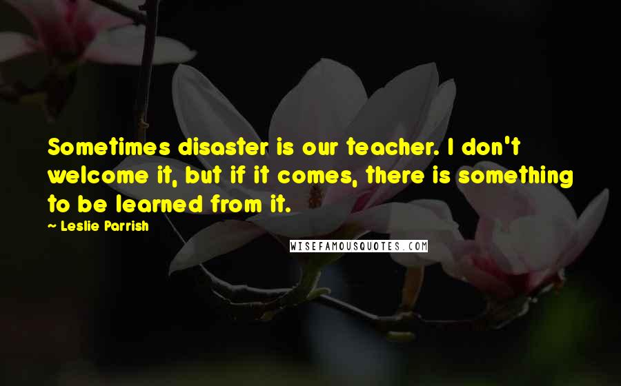 Leslie Parrish Quotes: Sometimes disaster is our teacher. I don't welcome it, but if it comes, there is something to be learned from it.